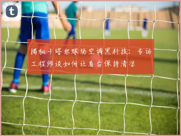 揭秘卡塔尔球场空调黑科技:专访工程师谈如何让看台保持清凉