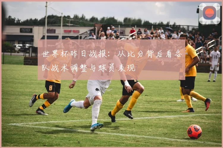 世界杯昨日战报：从比分背后看各队战术调整与球员表现