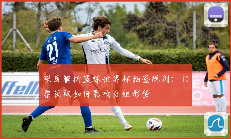 深度解析篮球世界杯抽签规则:门票获取如何影响分组形势