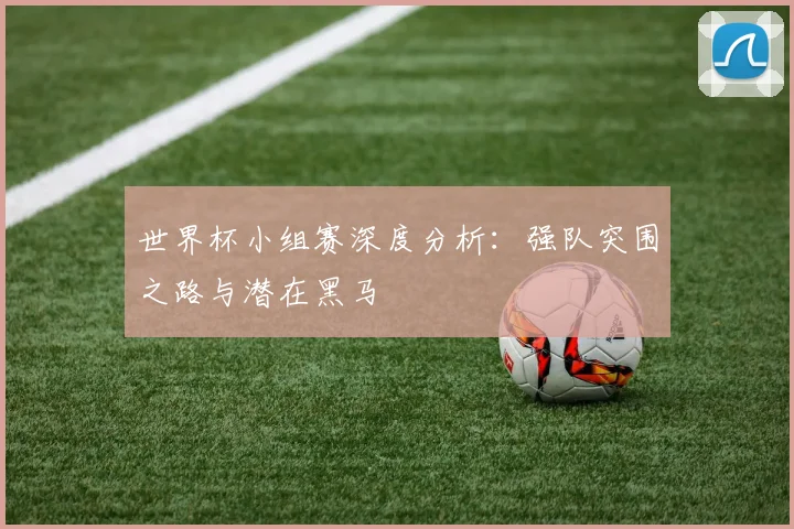世界杯小组赛深度分析：强队突围之路与潜在黑马