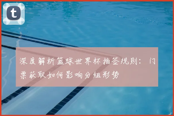 深度解析篮球世界杯抽签规则:门票获取如何影响分组形势