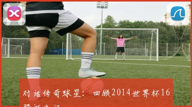 对话传奇球星：回顾2014世界杯16强诞生记