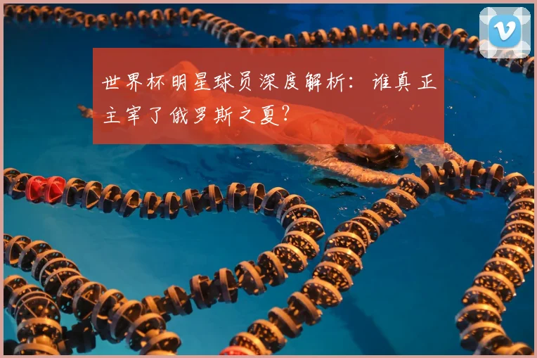 世界杯明星球员深度解析：谁真正主宰了俄罗斯之夏？