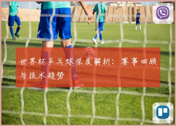 世界杯乒乓球深度解析:赛事回顾与技术趋势