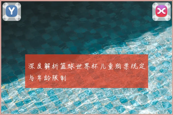 深度解析篮球世界杯儿童购票规定与年龄限制