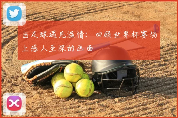 当足球遇见温情：回顾世界杯赛场上感人至深的画面