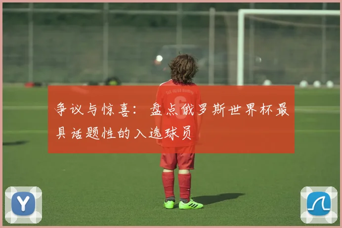 争议与惊喜:盘点俄罗斯世界杯最具话题性的入选球员
