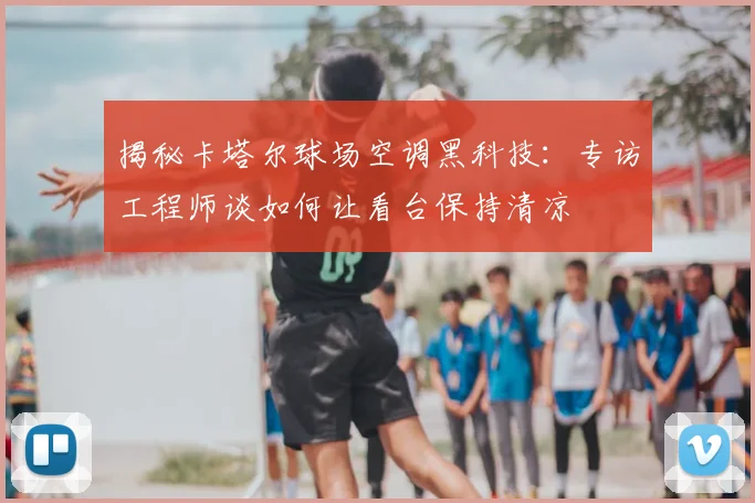 揭秘卡塔尔球场空调黑科技:专访工程师谈如何让看台保持清凉