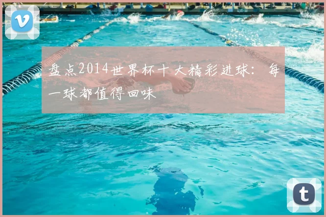 盘点2014世界杯十大精彩进球:每一球都值得回味
