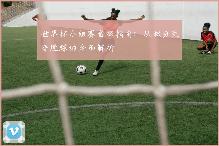 世界杯小组赛晋级指南：从积分到净胜球的全面解析