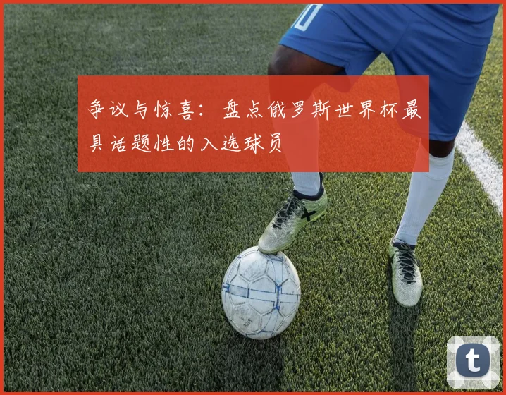 争议与惊喜:盘点俄罗斯世界杯最具话题性的入选球员
