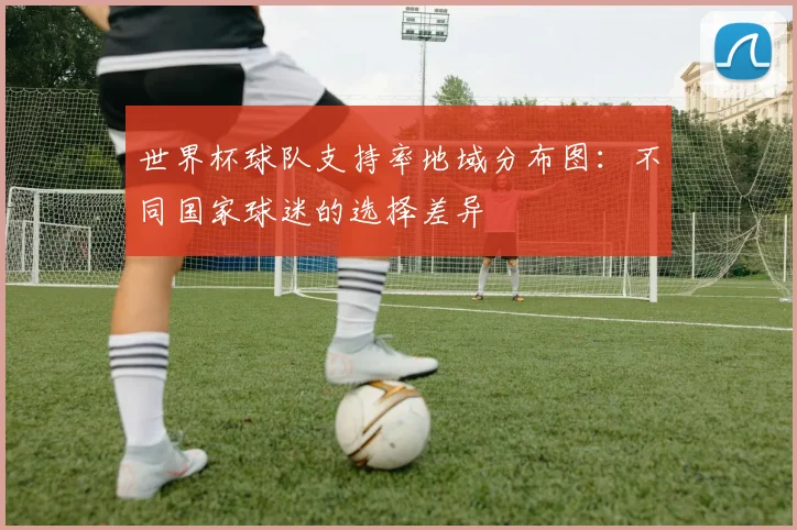 世界杯球队支持率地域分布图：不同国家球迷的选择差异