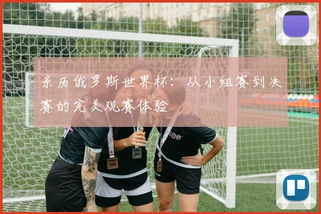 亲历俄罗斯世界杯：从小组赛到决赛的完美观赛体验
