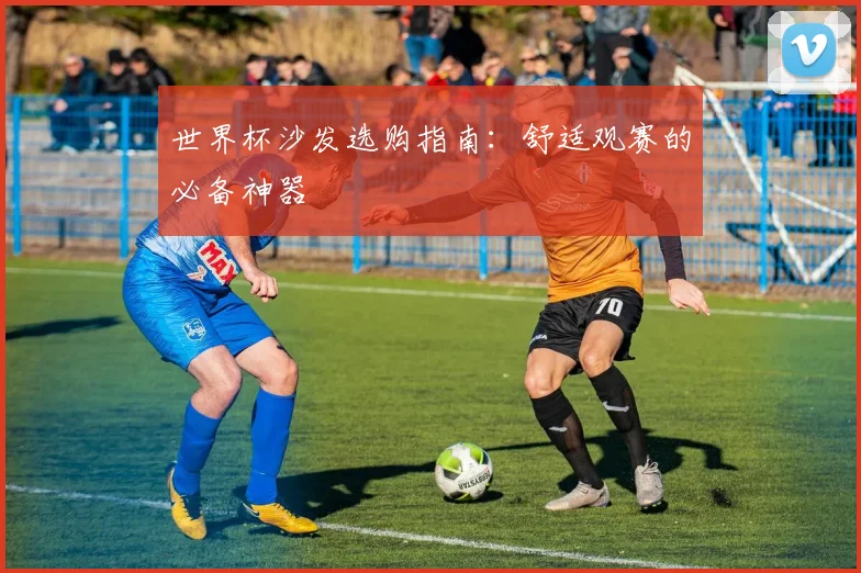 世界杯沙发选购指南：舒适观赛的必备神器